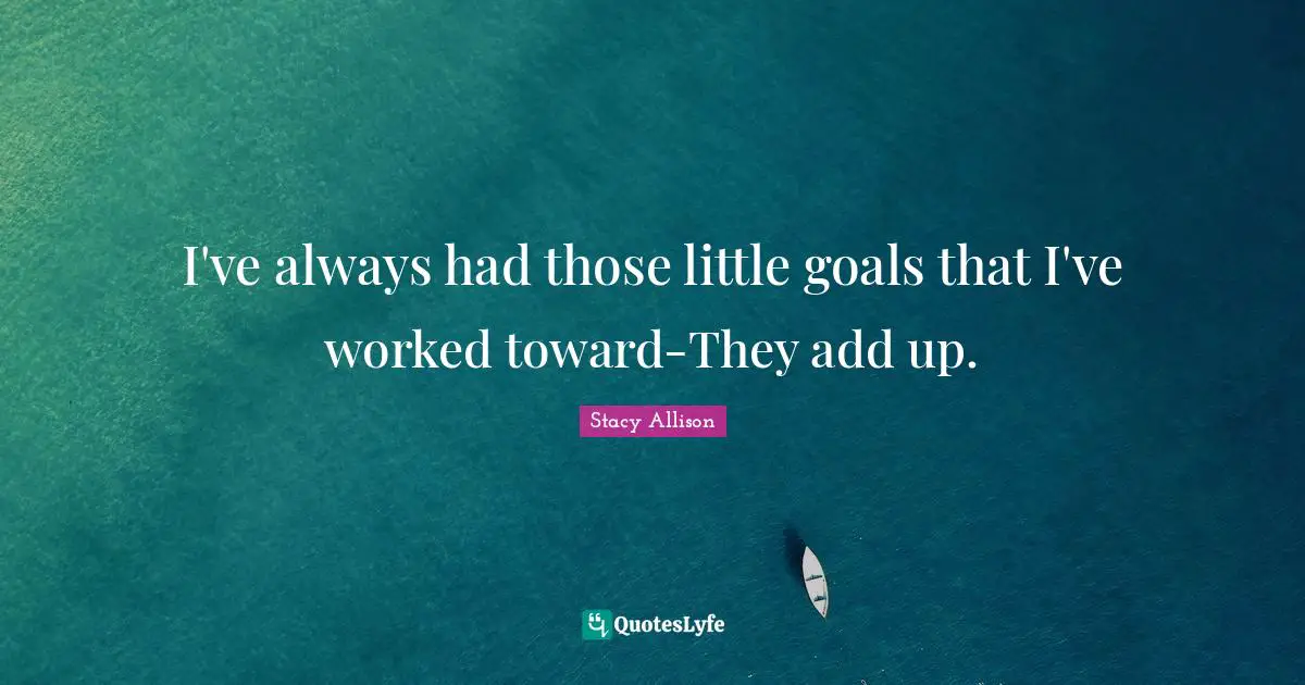 I've always had those little goals that I've worked toward-They add up.