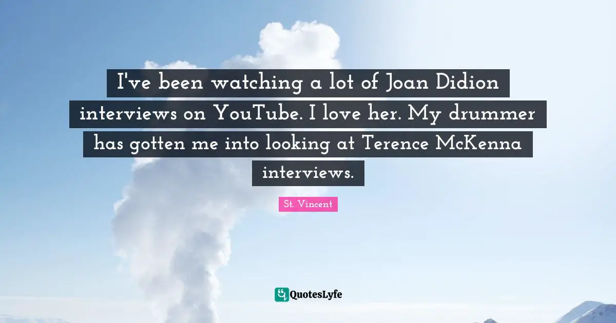 I've been watching a lot of Joan Didion interviews on YouTube. I love her. My drummer has gotten me into looking at Terence McKenna interviews.