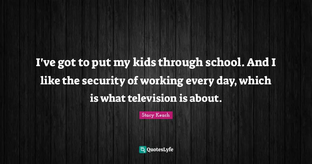 I've got to put my kids through school. And I like the security of working every day, which is what television is about.