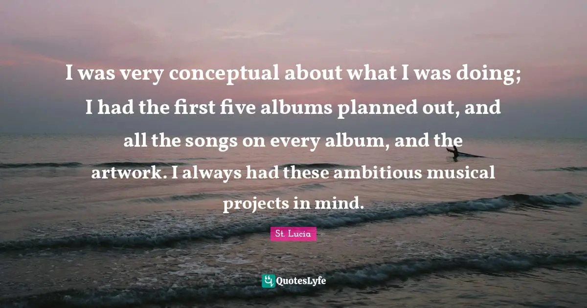 I was very conceptual about what I was doing; I had the first five albums planned out, and all the songs on every album, and the artwork. I always had these ambitious musical projects in mind.