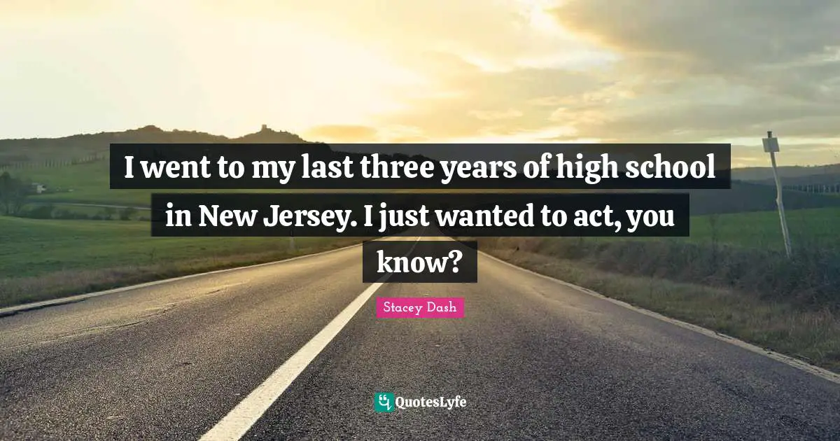 I went to my last three years of high school in New Jersey. I just wanted to act, you know?