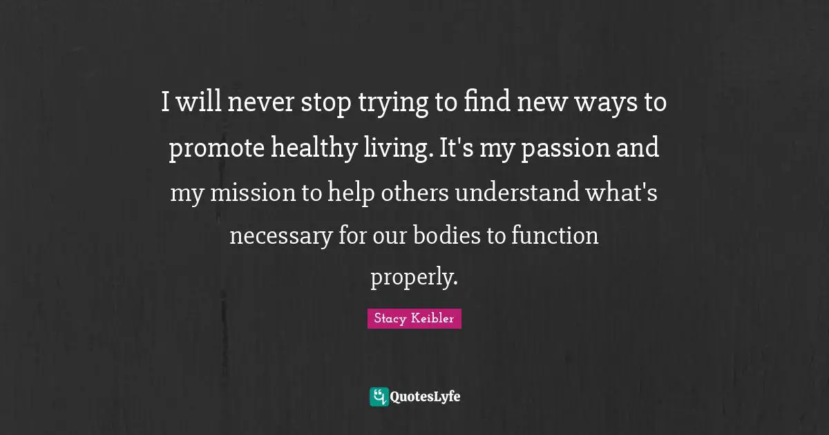 Healthy Living Quotes: "I will never stop trying to find new ways to promote healthy living. It's my passion and my mission to help others understand what's necessary for our bodies to function properly."