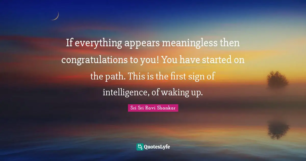 If everything appears meaningless then congratulations to you! You have started on the path. This is the first sign of intelligence, of waking up.