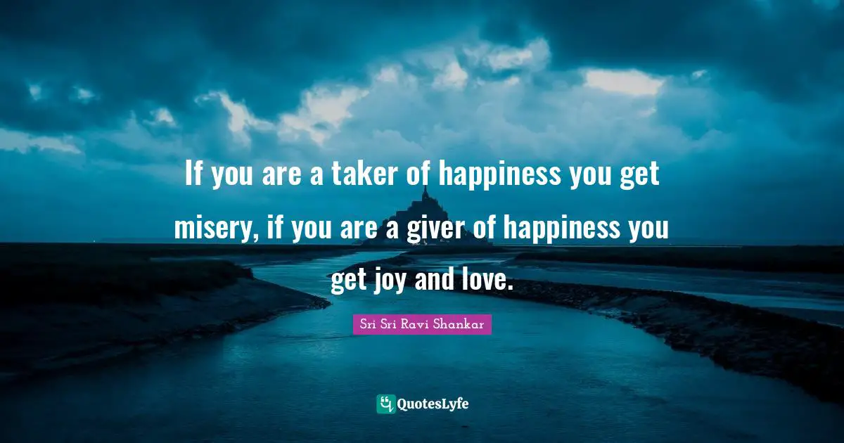 If you are a taker of happiness you get misery, if you are a giver of happiness you get joy and love.