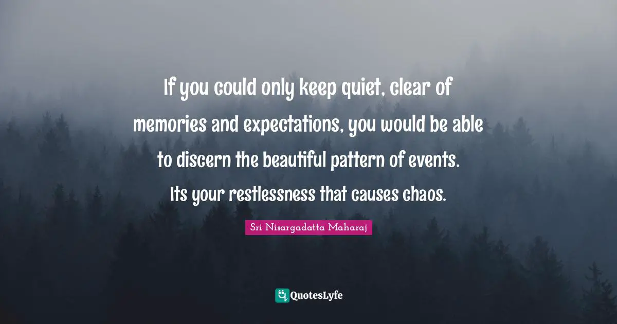 Sri Nisargadatta Maharaj Quotes: "If you could only keep quiet, clear of memories and expectations, you would be able to discern the beautiful pattern of events. Its your restlessness that causes chaos."