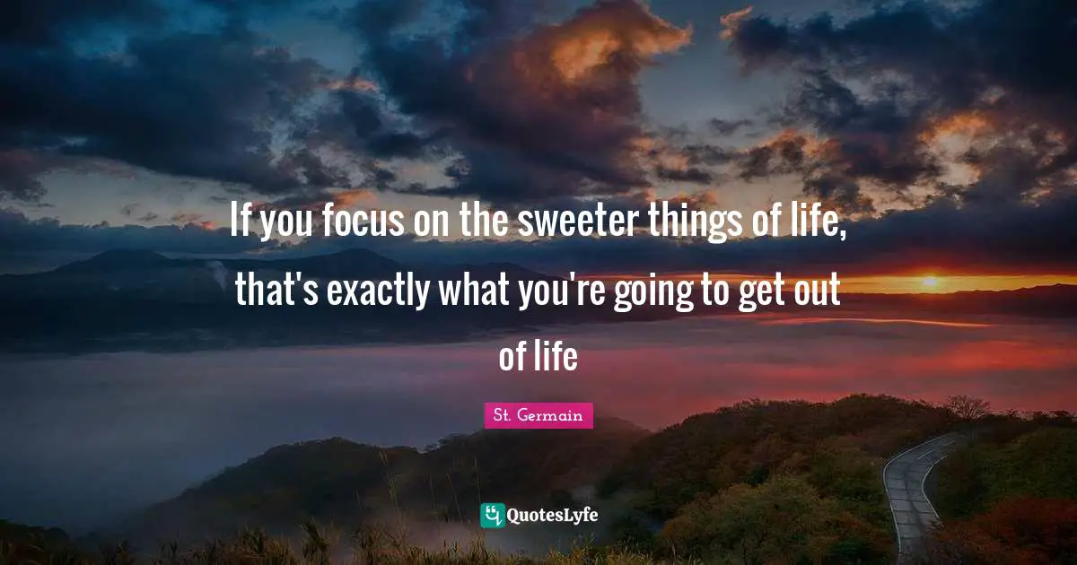 If you focus on the sweeter things of life, that's exactly what you're going to get out of life