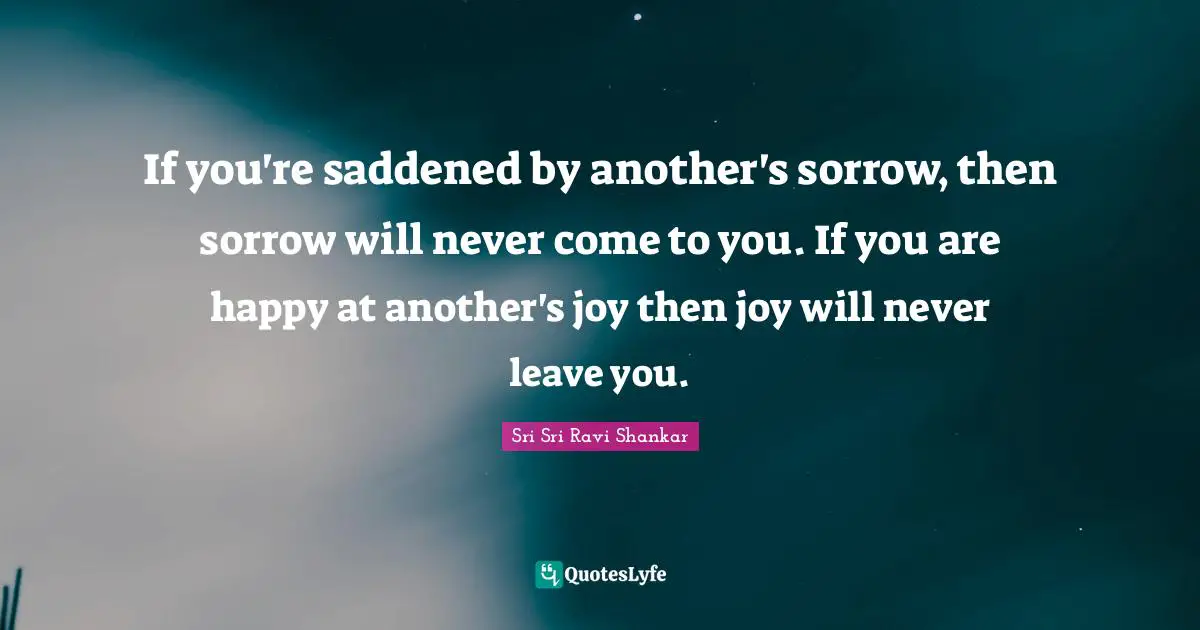 If you're saddened by another's sorrow, then sorrow will never come to you. If you are happy at another's joy then joy will never leave you.