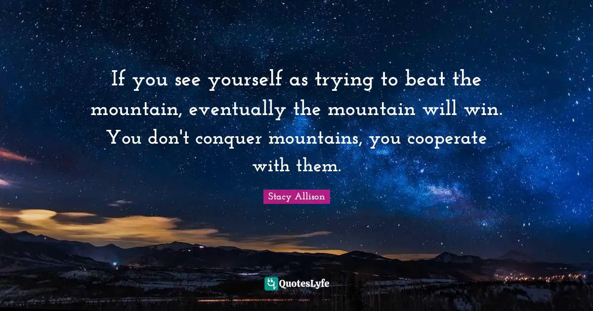 If you see yourself as trying to beat the mountain, eventually the mountain will win. You don't conquer mountains, you cooperate with them.