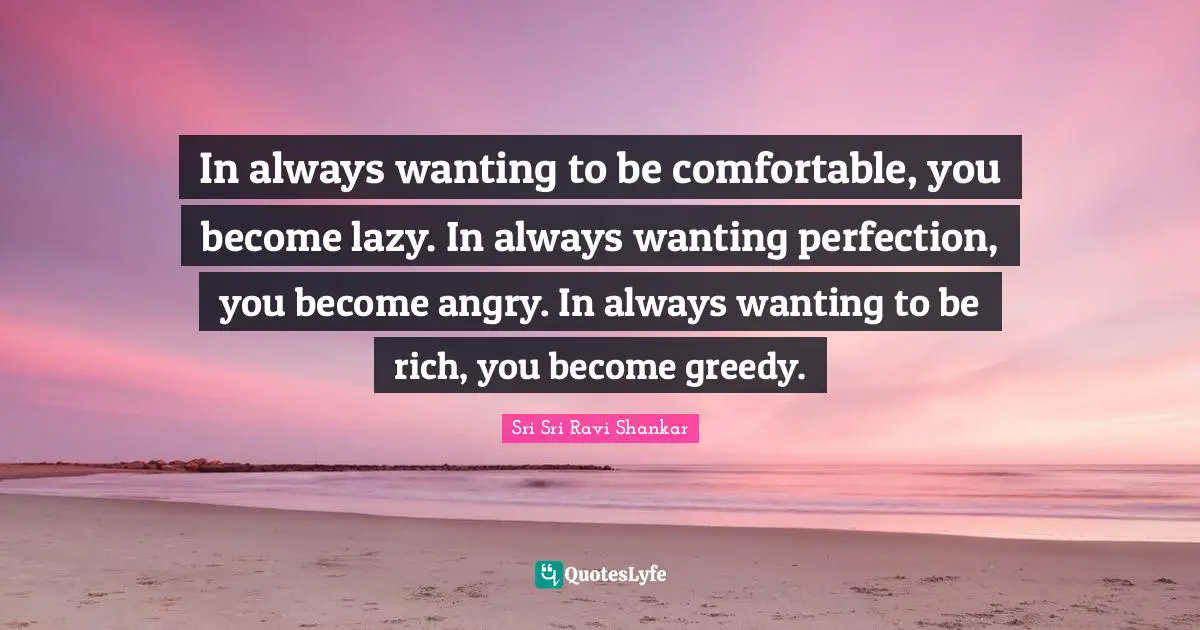 In always wanting to be comfortable, you become lazy. In always wanting perfection, you become angry. In always wanting to be rich, you become greedy.