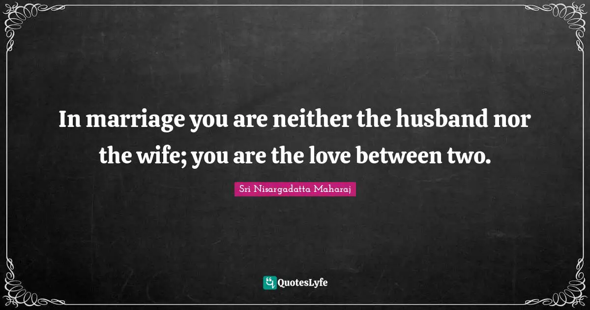 In marriage you are neither the husband nor the wife; you are the love between two.