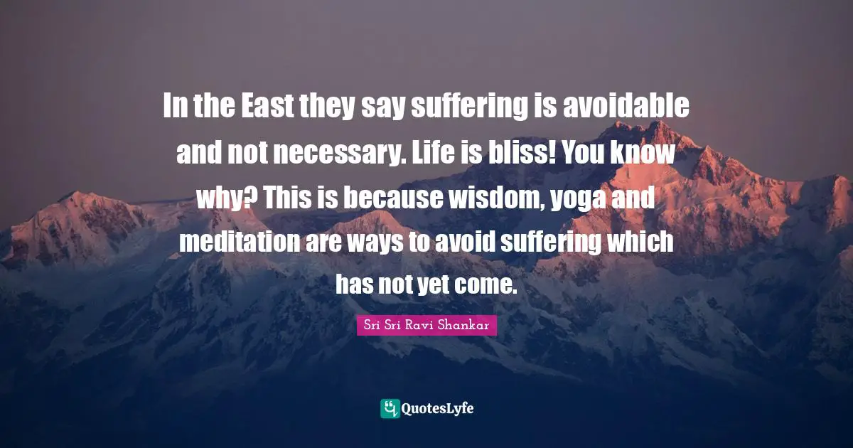 In the East they say suffering is avoidable and not necessary. Life is bliss! You know why? This is because wisdom, yoga and meditation are ways to avoid suffering which has not yet come.