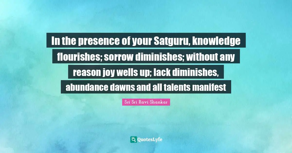 In the presence of your Satguru, knowledge flourishes; sorrow diminishes; without any reason joy wells up; lack diminishes, abundance dawns and all talents manifest