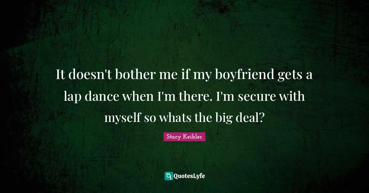 It doesn't bother me if my boyfriend gets a lap dance when I'm there. I'm secure with myself so whats the big deal?