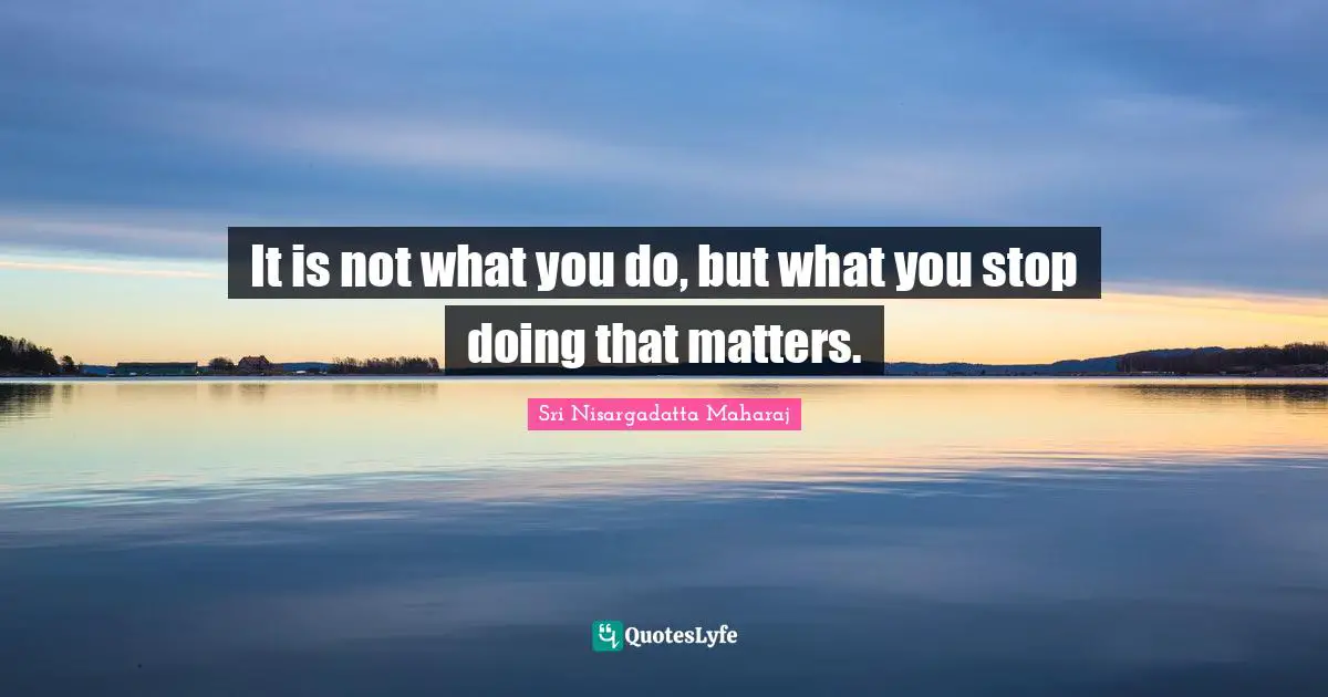 Sri Nisargadatta Maharaj Quotes: "It is not what you do, but what you stop doing that matters."