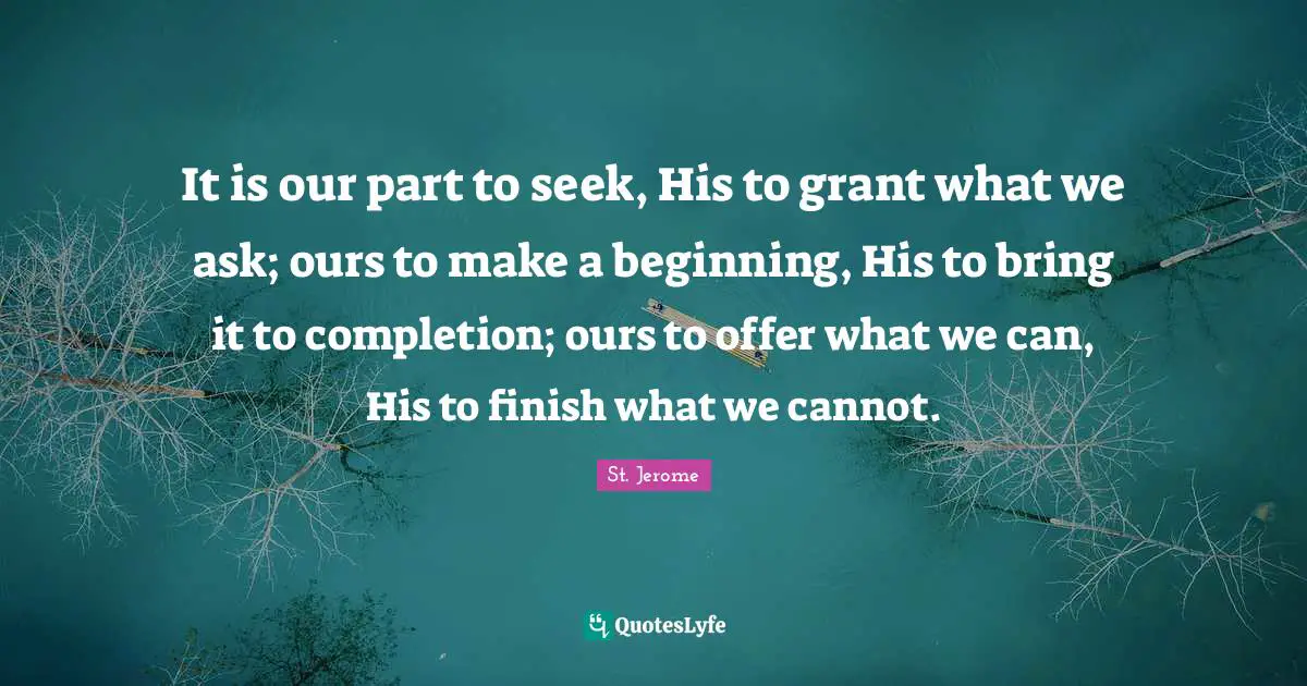 St. Jerome Quotes: It is our part to seek, His to grant what we ask; ours to make a beginning, His to bring it to completion; ours to offer what we can, His to finish what we cannot.