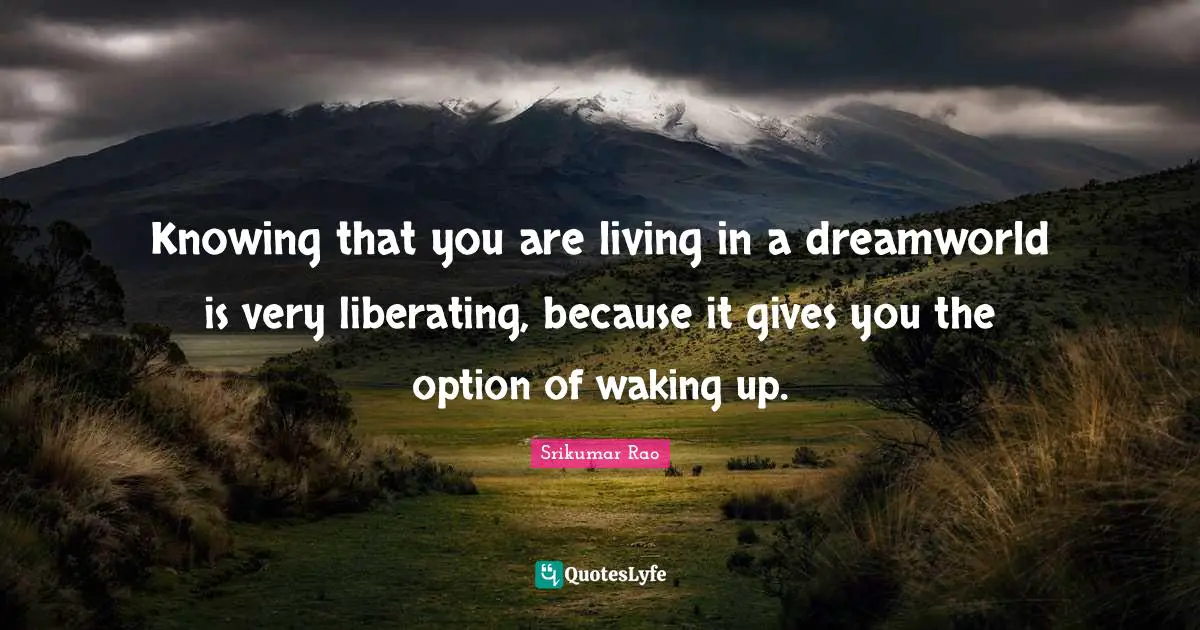 Knowing that you are living in a dreamworld is very liberating, because it gives you the option of waking up.