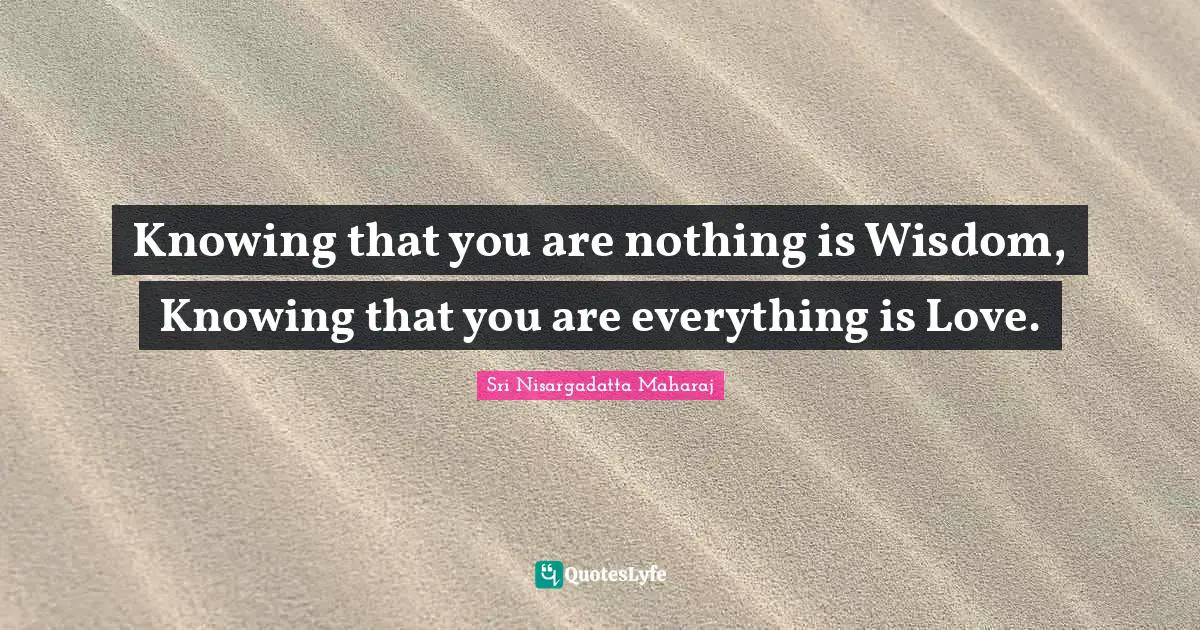 Knowing that you are nothing is Wisdom, Knowing that you are everything is Love.
