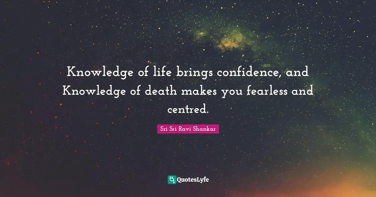 Knowledge of life brings confidence, and Knowledge of death makes you fearless and centred.