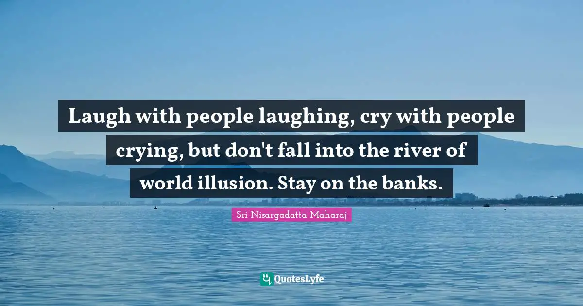 Laugh with people laughing, cry with people crying, but don't fall into the river of world illusion. Stay on the banks.