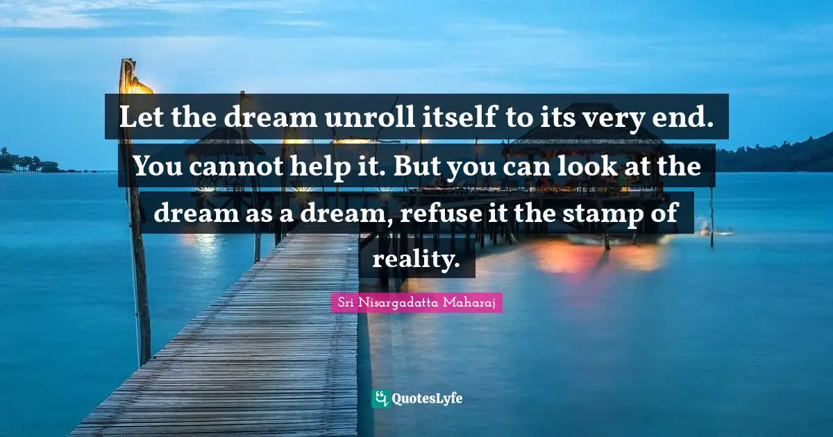 Let the dream unroll itself to its very end. You cannot help it. But you can look at the dream as a dream, refuse it the stamp of reality.