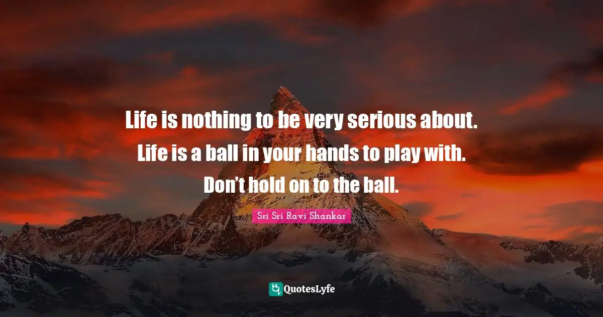 Life is nothing to be very serious about. Life is a ball in your hands to play with. Don’t hold on to the ball.