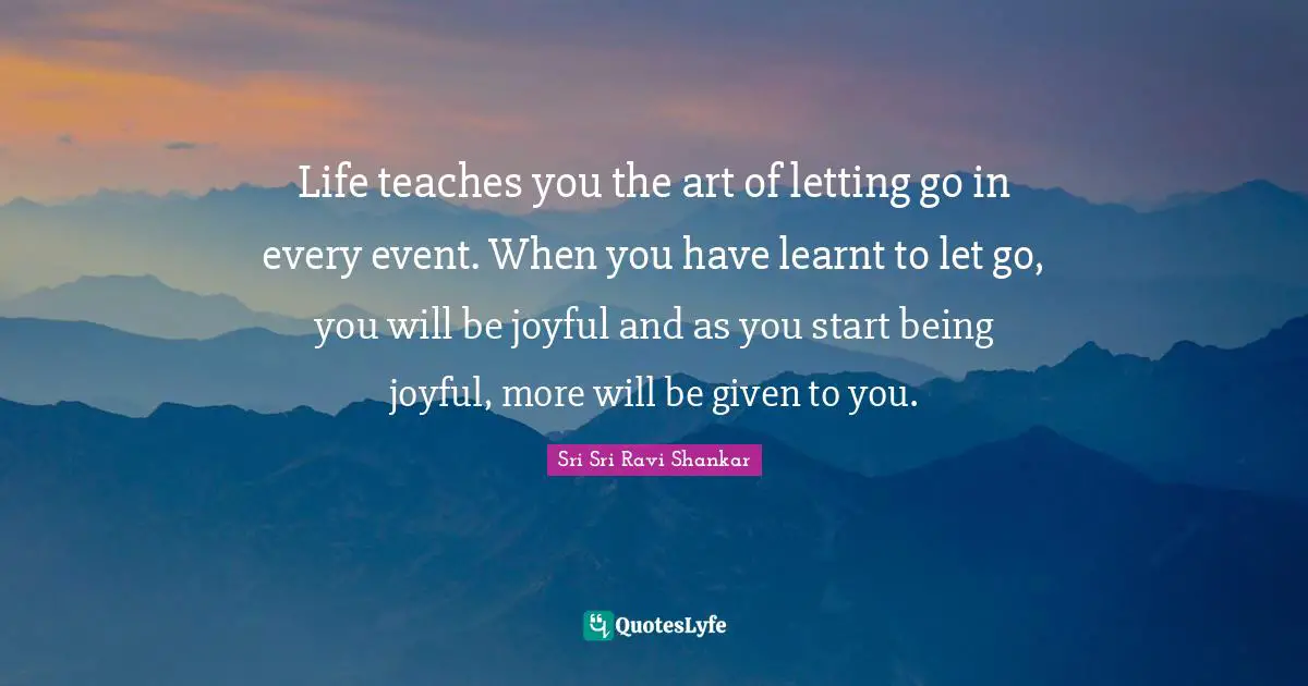 Life teaches you the art of letting go in every event. When you have learnt to let go, you will be joyful and as you start being joyful, more will be given to you.
