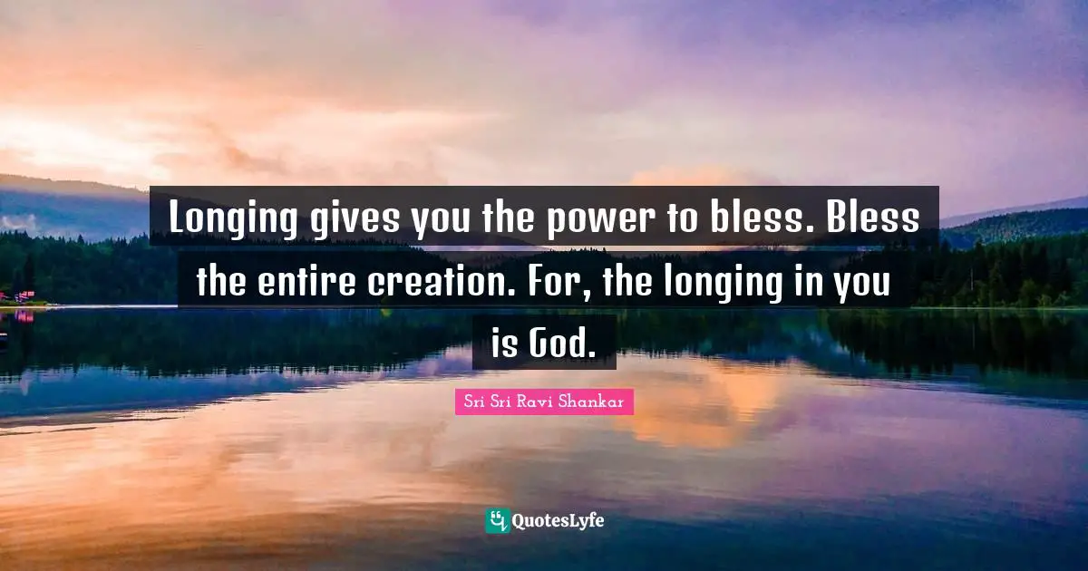 Longing gives you the power to bless. Bless the entire creation. For, the longing in you is God.