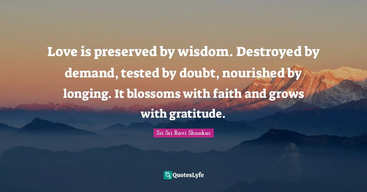 Love is preserved by wisdom. Destroyed by demand, tested by doubt, nourished by longing. It blossoms with faith and grows with gratitude.