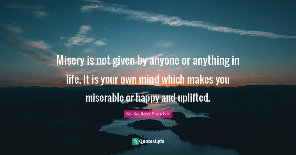 Misery is not given by anyone or anything in life. It is your own mind which makes you miserable or happy and uplifted.