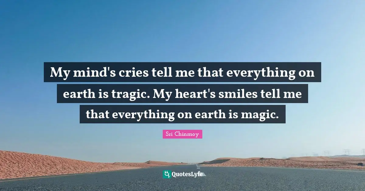 My mind's cries tell me that everything on earth is tragic. My heart's smiles tell me that everything on earth is magic.