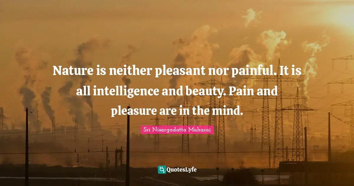 Sri Nisargadatta Maharaj Quotes: "Nature is neither pleasant nor painful. It is all intelligence and beauty. Pain and pleasure are in the mind."