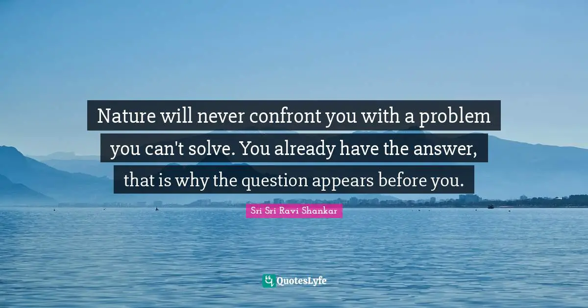 Nature will never confront you with a problem you can't solve. You already have the answer, that is why the question appears before you.