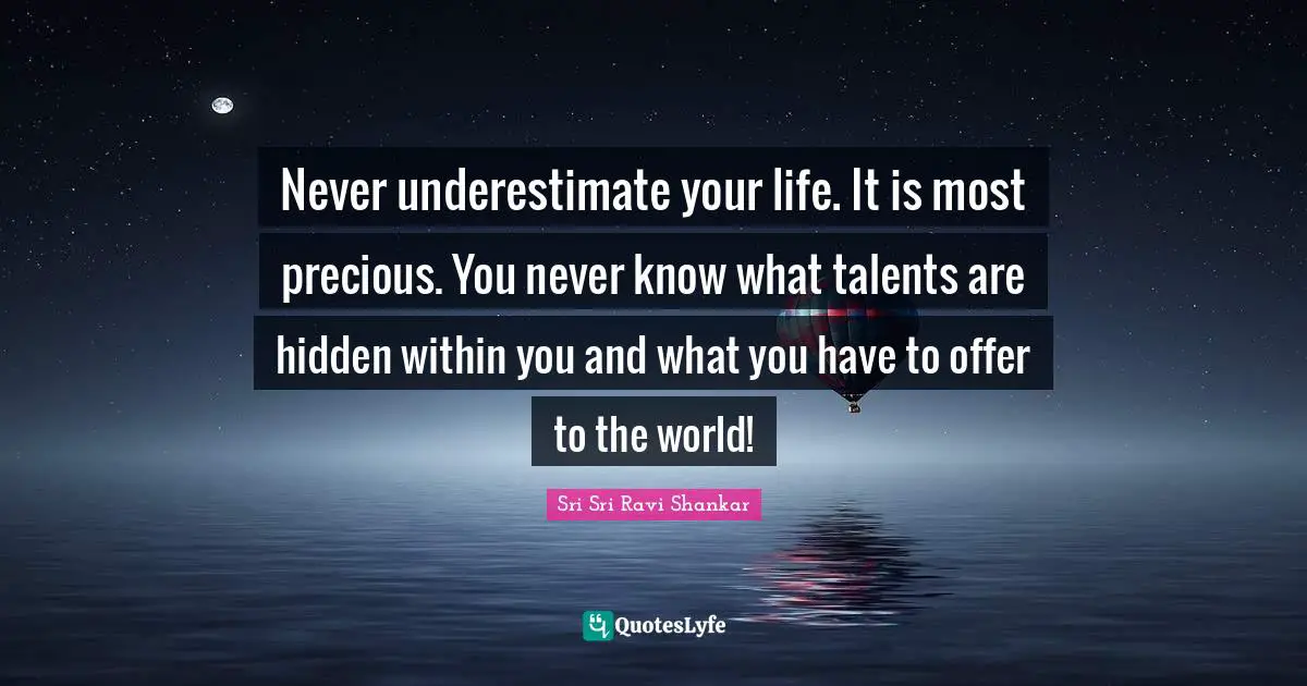 Never underestimate your life. It is most precious. You never know what talents are hidden within you and what you have to offer to the world!