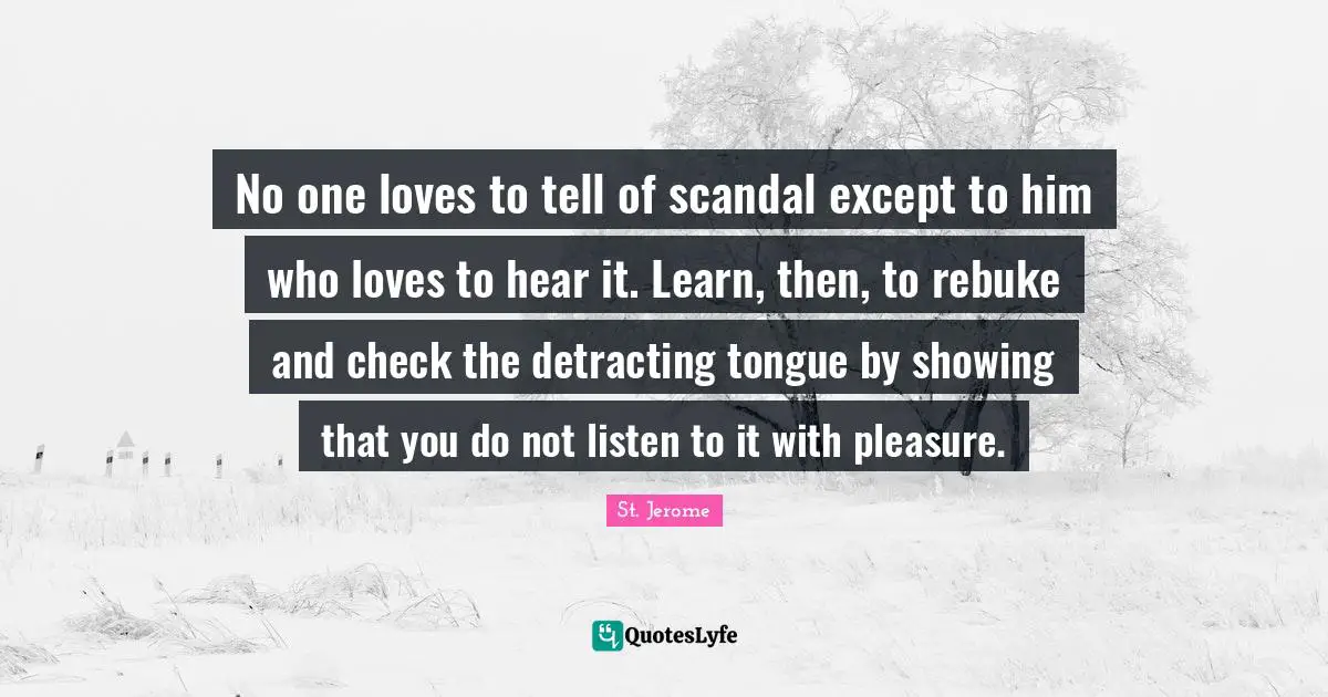 No one loves to tell of scandal except to him who loves to hear it. Learn, then, to rebuke and check the detracting tongue by showing that you do not listen to it with pleasure.