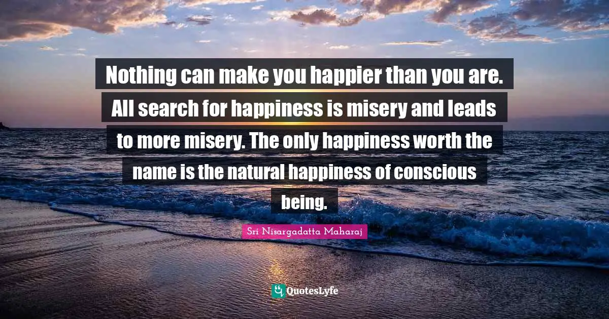 Sri Nisargadatta Maharaj Quotes: "Nothing can make you happier than you are. All search for happiness is misery and leads to more misery. The only happiness worth the name is the natural happiness of conscious being."