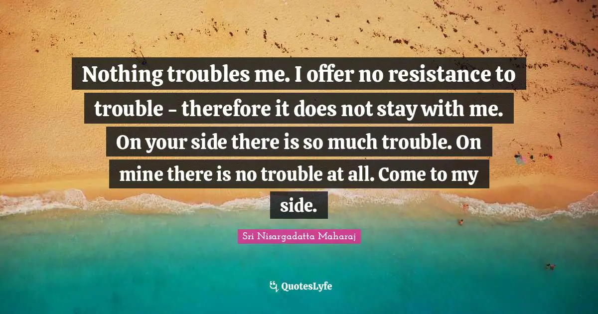 Sri Nisargadatta Maharaj Quotes: "Nothing troubles me. I offer no resistance to trouble - therefore it does not stay with me. On your side there is so much trouble. On mine there is no trouble at all. Come to my side."
