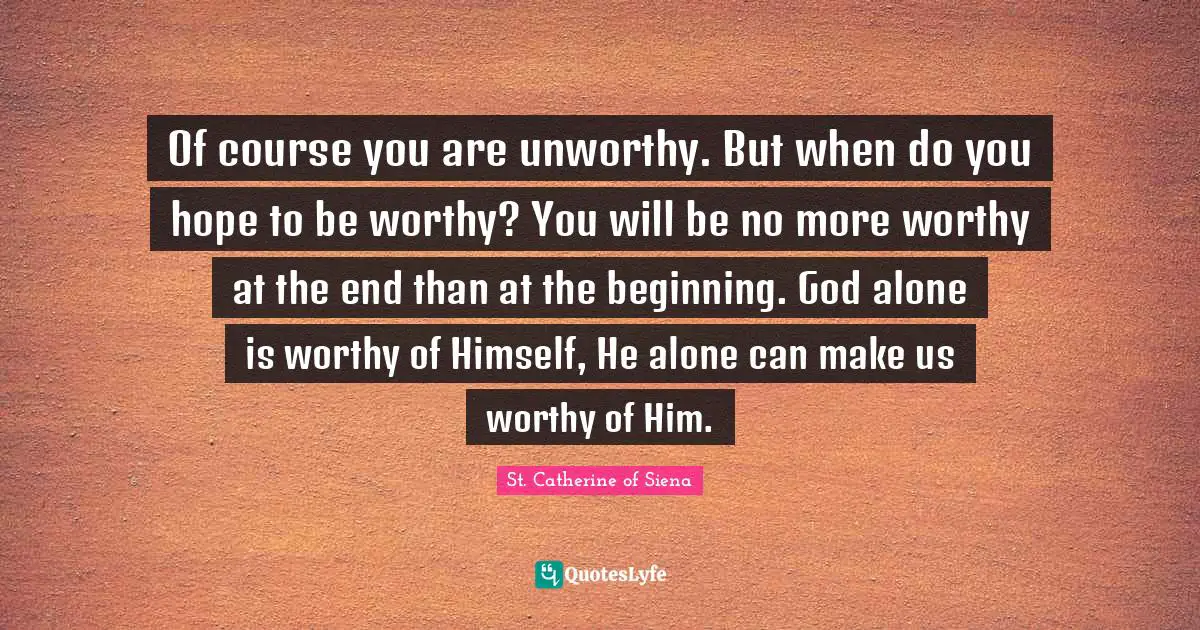 Of course you are unworthy. But when do you hope to be worthy? You will be no more worthy at the end than at the beginning. God alone is worthy of Himself, He alone can make us worthy of Him.