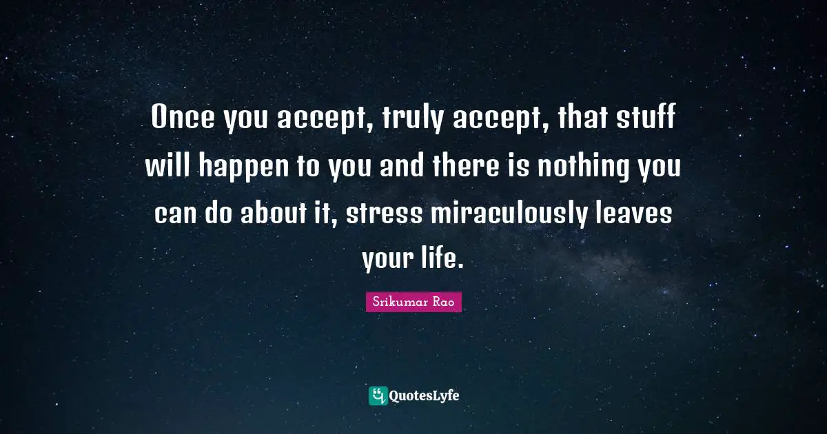 Once you accept, truly accept, that stuff will happen to you and there is nothing you can do about it, stress miraculously leaves your life.