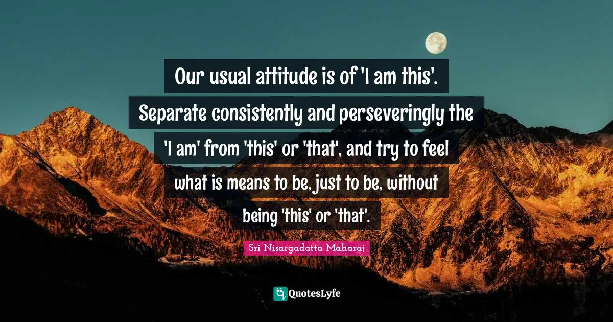 Sri Nisargadatta Maharaj Quotes: "Our usual attitude is of 'I am this'. Separate consistently and perseveringly the 'I am' from 'this' or 'that', and try to feel what is means to be, just to be, without being 'this' or 'that'."
