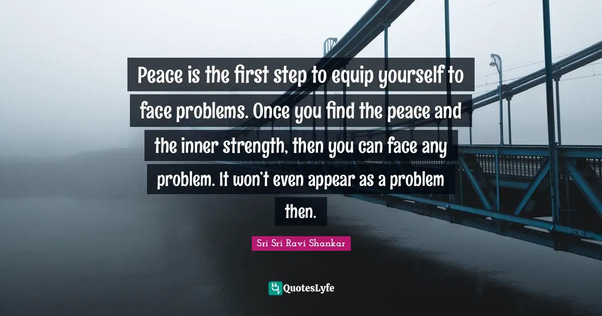 Peace is the first step to equip yourself to face problems. Once you find the peace and the inner strength, then you can face any problem. It won’t even appear as a problem then.