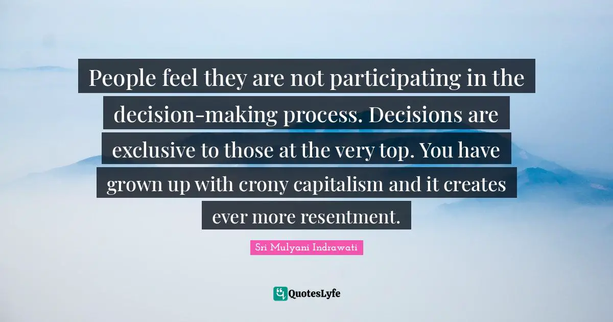 People feel they are not participating in the decision-making process. Decisions are exclusive to those at the very top. You have grown up with crony capitalism and it creates ever more resentment.