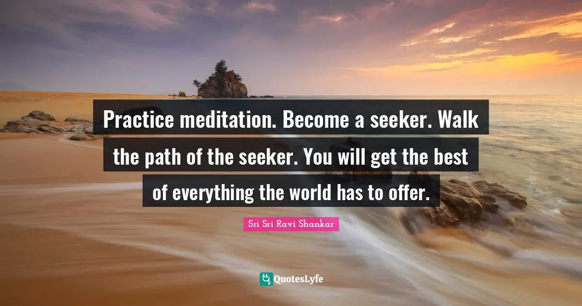 Practice meditation. Become a seeker. Walk the path of the seeker. You will get the best of everything the world has to offer.