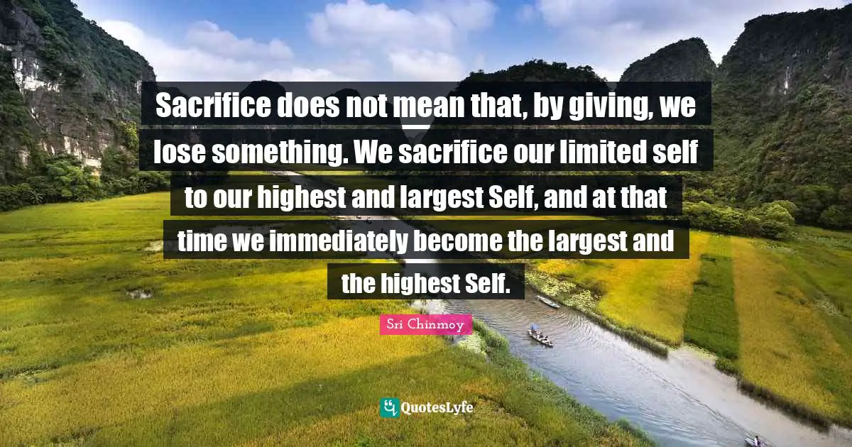 Sacrifice does not mean that, by giving, we lose something. We sacrifice our limited self to our highest and largest Self, and at that time we immediately become the largest and the highest Self.