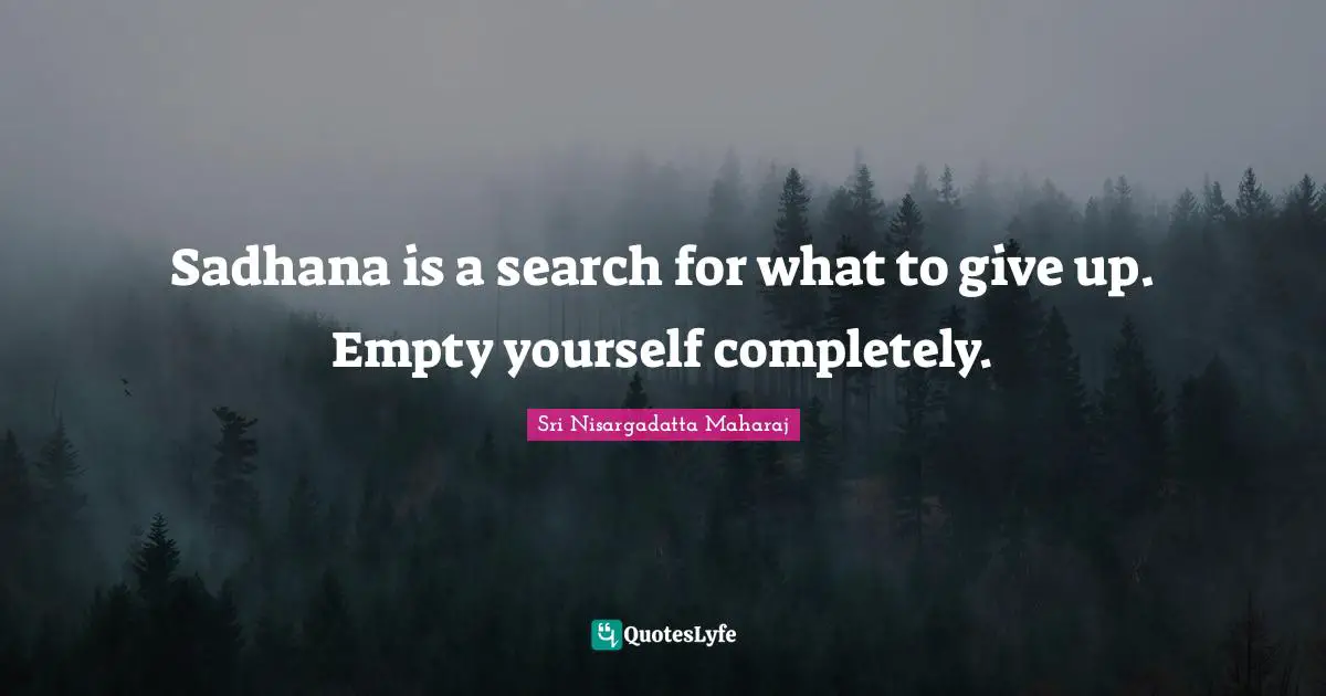 Sadhana is a search for what to give up. Empty yourself completely.
