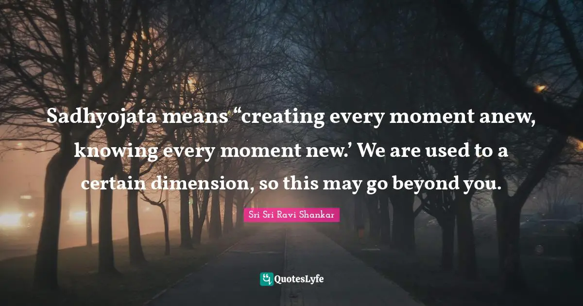 Sadhyojata means “creating every moment anew, knowing every moment new.’ We are used to a certain dimension, so this may go beyond you.