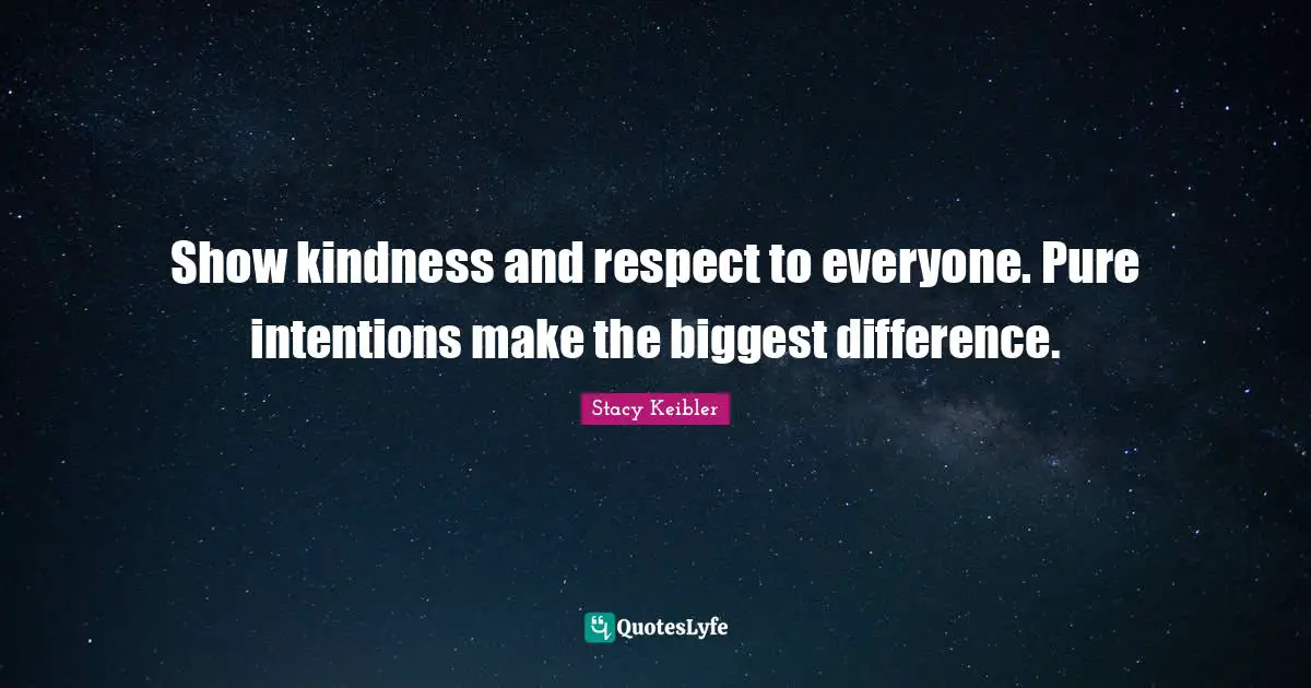 Show kindness and respect to everyone. Pure intentions make the biggest difference.