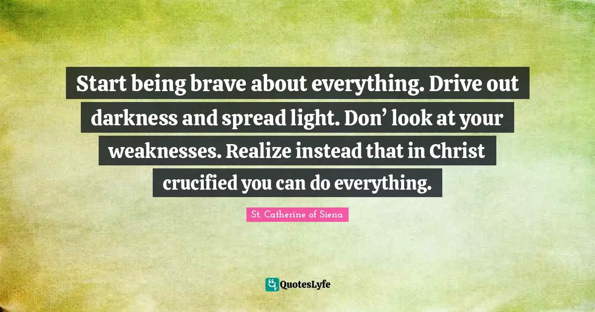 Start being brave about everything. Drive out darkness and spread light. Don’ look at your weaknesses. Realize instead that in Christ crucified you can do everything.