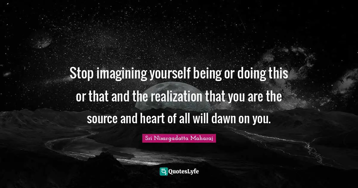 Sri Nisargadatta Maharaj Quotes: "Stop imagining yourself being or doing this or that and the realization that you are the source and heart of all will dawn on you."