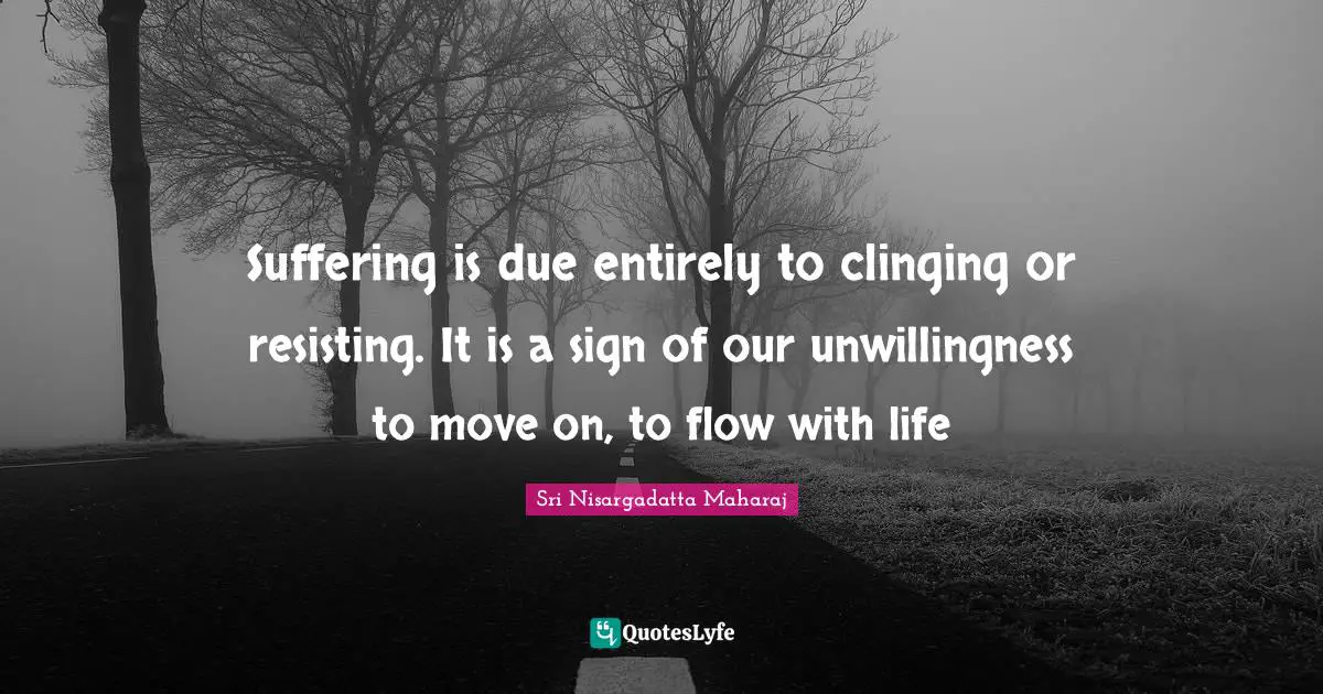 Sri Nisargadatta Maharaj Quotes: "Suffering is due entirely to clinging or resisting. It is a sign of our unwillingness to move on, to flow with life"