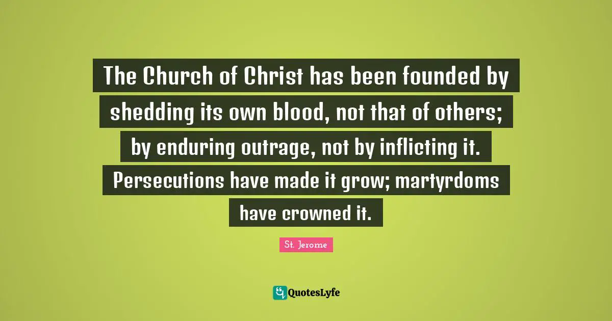 St. Jerome Quotes: "The Church of Christ has been founded by shedding its own blood, not that of others; by enduring outrage, not by inflicting it. Persecutions have made it grow; martyrdoms have crowned it."